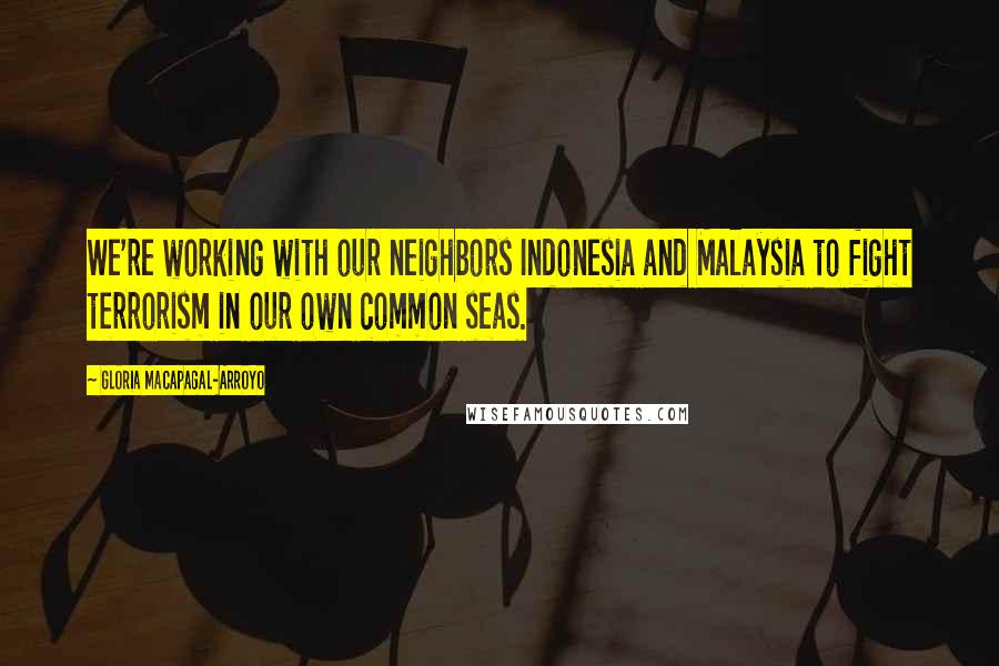 Gloria Macapagal-Arroyo Quotes: We're working with our neighbors Indonesia and Malaysia to fight terrorism in our own common seas.