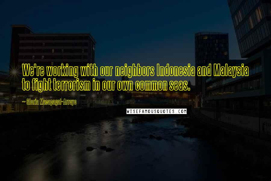 Gloria Macapagal-Arroyo Quotes: We're working with our neighbors Indonesia and Malaysia to fight terrorism in our own common seas.