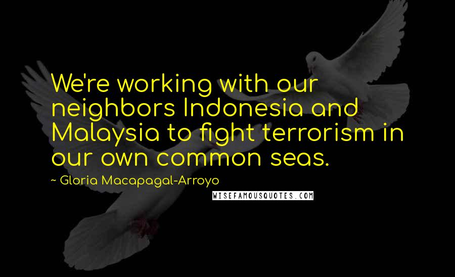 Gloria Macapagal-Arroyo Quotes: We're working with our neighbors Indonesia and Malaysia to fight terrorism in our own common seas.