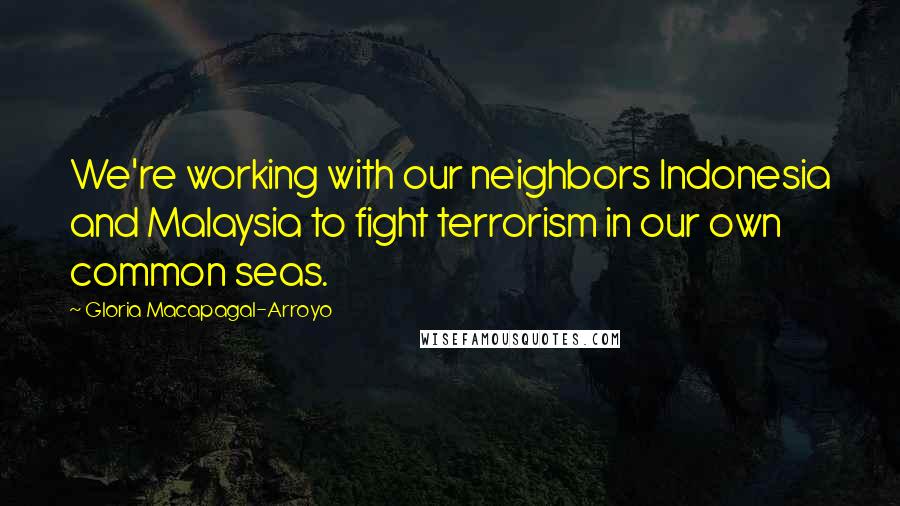 Gloria Macapagal-Arroyo Quotes: We're working with our neighbors Indonesia and Malaysia to fight terrorism in our own common seas.