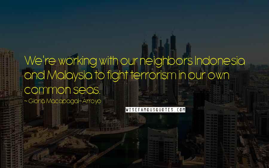 Gloria Macapagal-Arroyo Quotes: We're working with our neighbors Indonesia and Malaysia to fight terrorism in our own common seas.