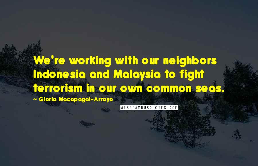 Gloria Macapagal-Arroyo Quotes: We're working with our neighbors Indonesia and Malaysia to fight terrorism in our own common seas.