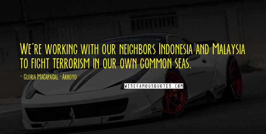 Gloria Macapagal-Arroyo Quotes: We're working with our neighbors Indonesia and Malaysia to fight terrorism in our own common seas.