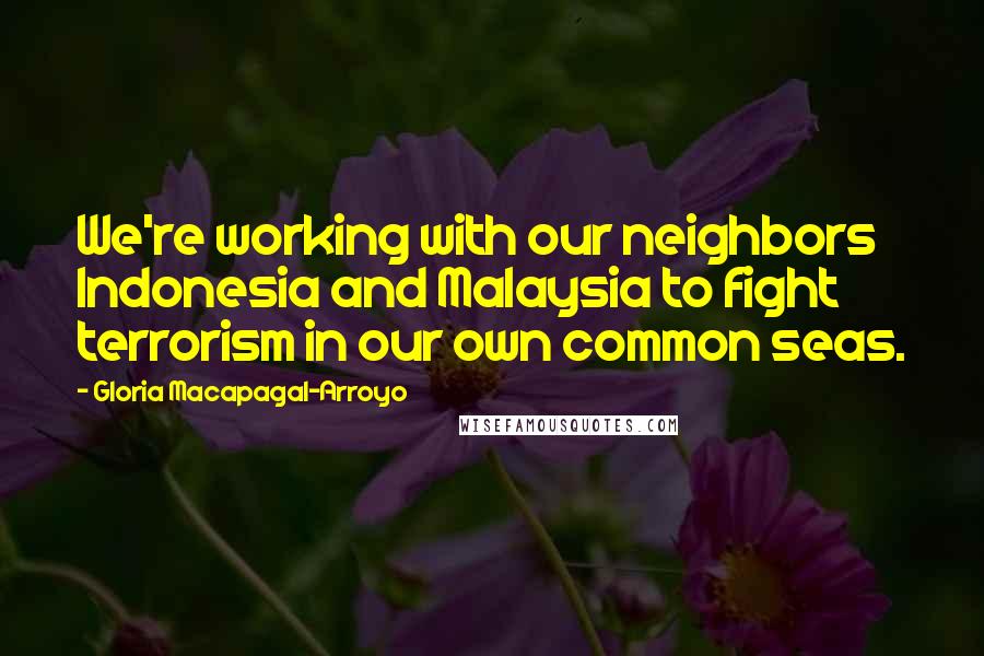 Gloria Macapagal-Arroyo Quotes: We're working with our neighbors Indonesia and Malaysia to fight terrorism in our own common seas.