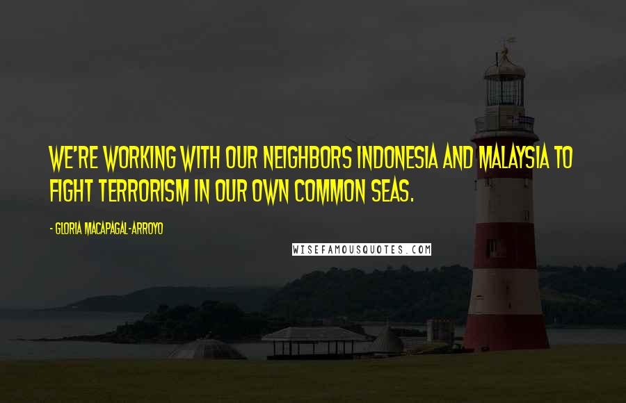 Gloria Macapagal-Arroyo Quotes: We're working with our neighbors Indonesia and Malaysia to fight terrorism in our own common seas.