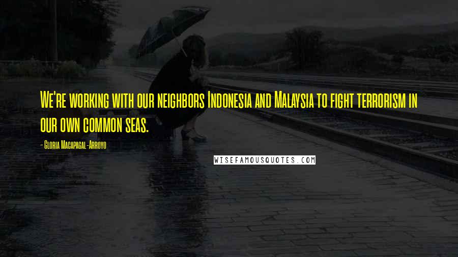 Gloria Macapagal-Arroyo Quotes: We're working with our neighbors Indonesia and Malaysia to fight terrorism in our own common seas.