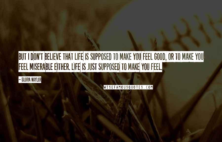Gloria Naylor Quotes: But I don't believe that life is supposed to make you feel good, or to make you feel miserable either. Life is just supposed to make you feel.