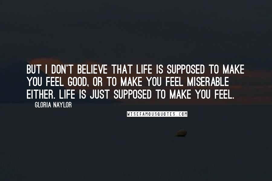 Gloria Naylor Quotes: But I don't believe that life is supposed to make you feel good, or to make you feel miserable either. Life is just supposed to make you feel.