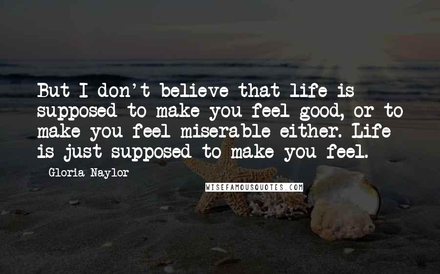Gloria Naylor Quotes: But I don't believe that life is supposed to make you feel good, or to make you feel miserable either. Life is just supposed to make you feel.
