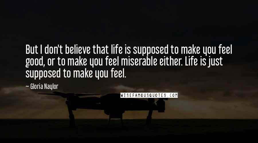 Gloria Naylor Quotes: But I don't believe that life is supposed to make you feel good, or to make you feel miserable either. Life is just supposed to make you feel.