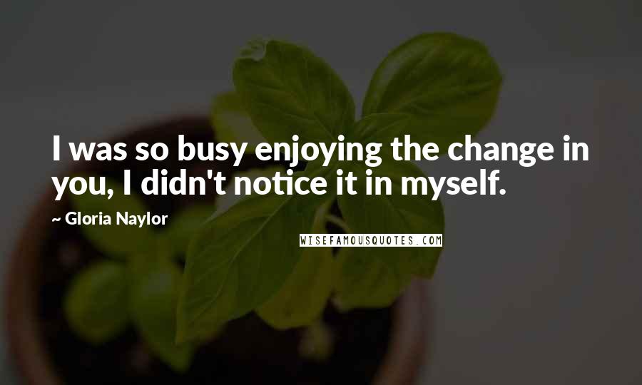 Gloria Naylor Quotes: I was so busy enjoying the change in you, I didn't notice it in myself.