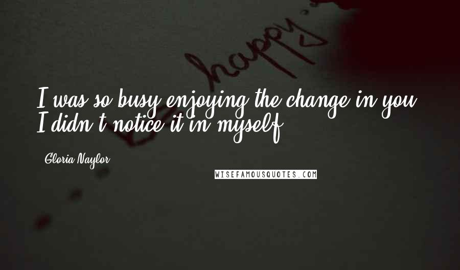 Gloria Naylor Quotes: I was so busy enjoying the change in you, I didn't notice it in myself.