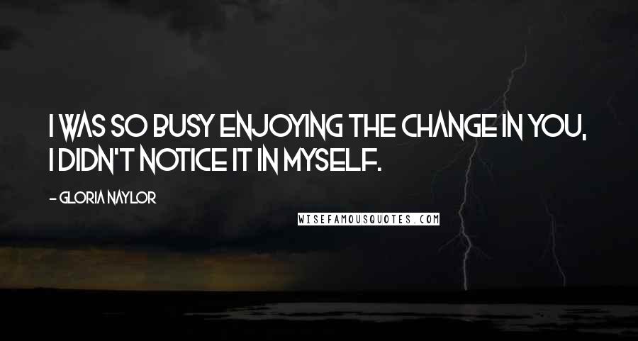 Gloria Naylor Quotes: I was so busy enjoying the change in you, I didn't notice it in myself.