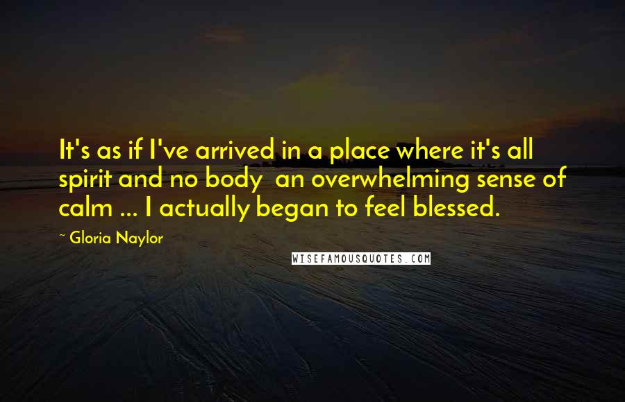 Gloria Naylor Quotes: It's as if I've arrived in a place where it's all spirit and no body  an overwhelming sense of calm ... I actually began to feel blessed.