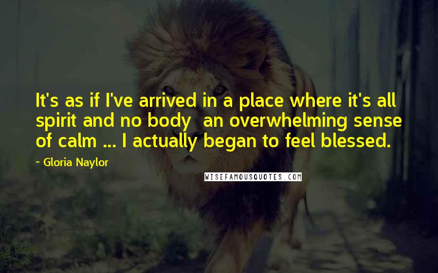 Gloria Naylor Quotes: It's as if I've arrived in a place where it's all spirit and no body  an overwhelming sense of calm ... I actually began to feel blessed.