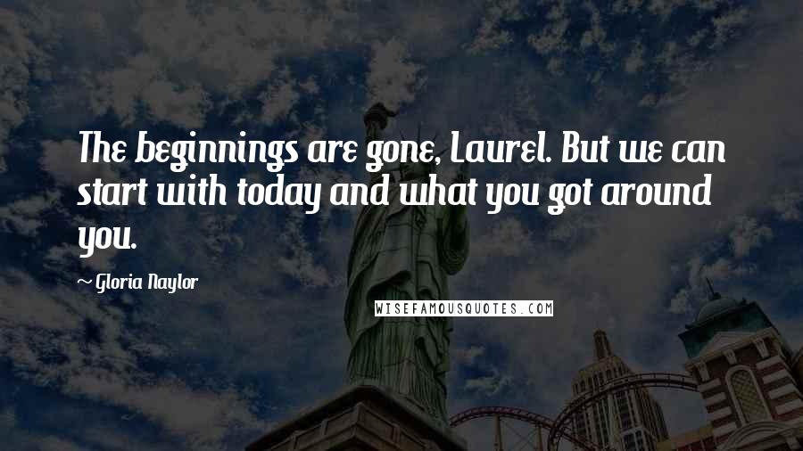 Gloria Naylor Quotes: The beginnings are gone, Laurel. But we can start with today and what you got around you.