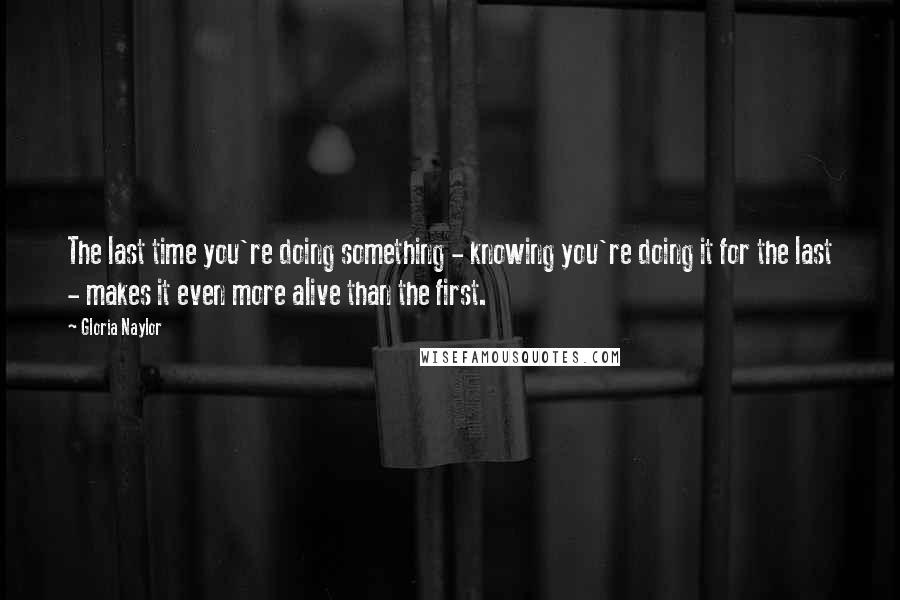 Gloria Naylor Quotes: The last time you're doing something - knowing you're doing it for the last - makes it even more alive than the first.