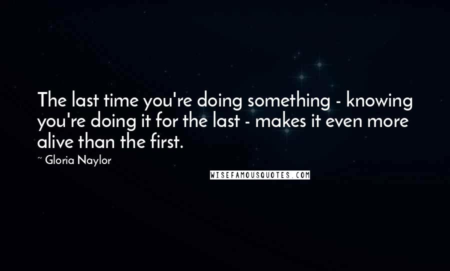 Gloria Naylor Quotes: The last time you're doing something - knowing you're doing it for the last - makes it even more alive than the first.