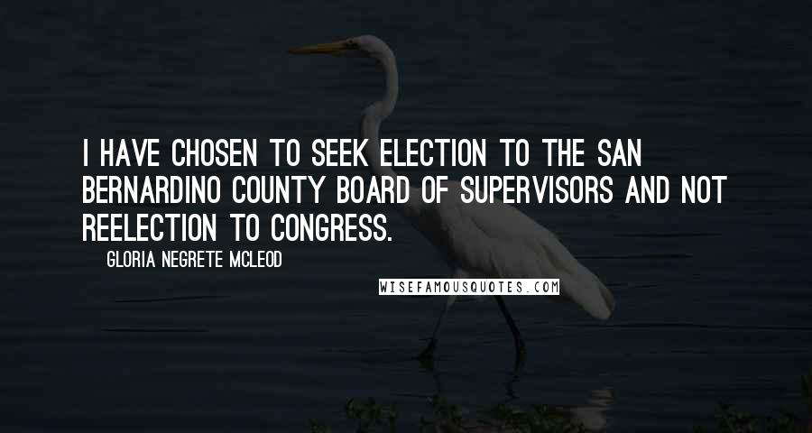 Gloria Negrete McLeod Quotes: I have chosen to seek election to the San Bernardino County Board of Supervisors and not reelection to Congress.