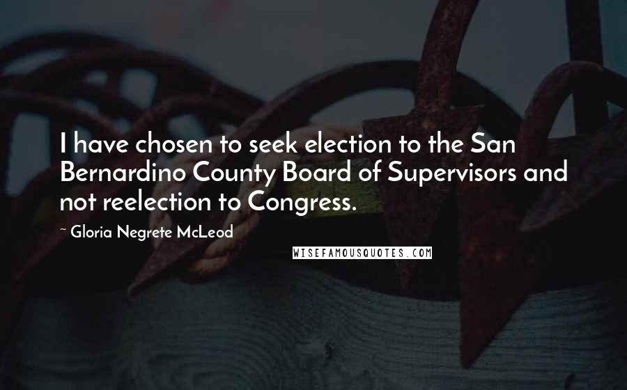Gloria Negrete McLeod Quotes: I have chosen to seek election to the San Bernardino County Board of Supervisors and not reelection to Congress.