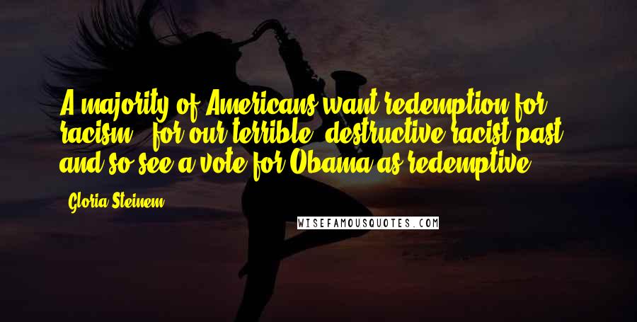 Gloria Steinem Quotes: A majority of Americans want redemption for racism - for our terrible, destructive racist past - and so see a vote for Obama as redemptive.