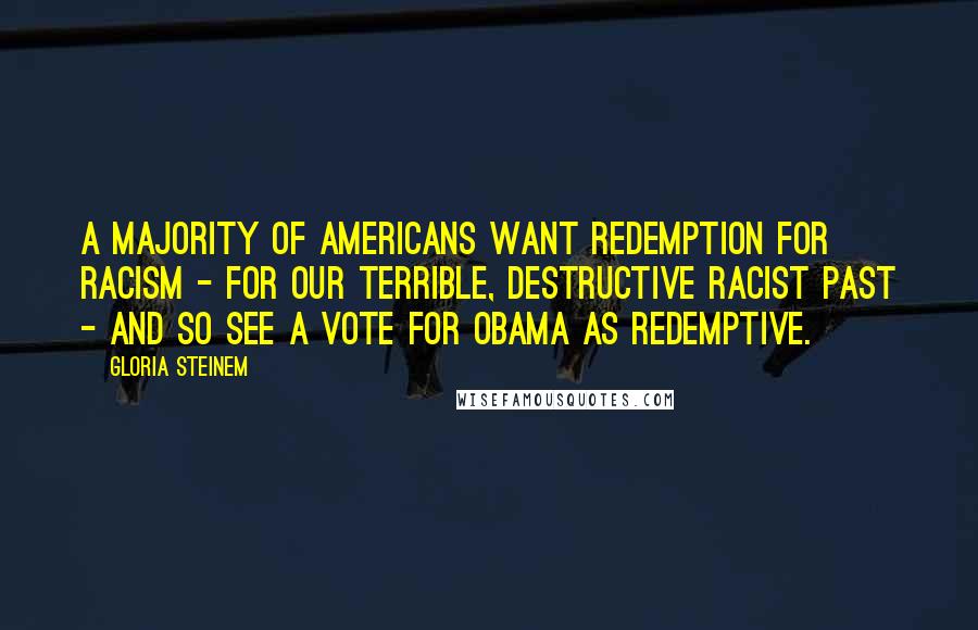 Gloria Steinem Quotes: A majority of Americans want redemption for racism - for our terrible, destructive racist past - and so see a vote for Obama as redemptive.