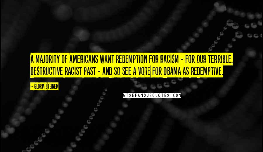 Gloria Steinem Quotes: A majority of Americans want redemption for racism - for our terrible, destructive racist past - and so see a vote for Obama as redemptive.