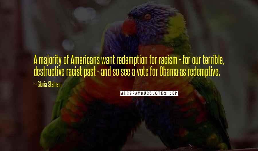 Gloria Steinem Quotes: A majority of Americans want redemption for racism - for our terrible, destructive racist past - and so see a vote for Obama as redemptive.