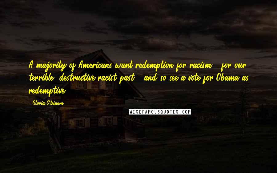 Gloria Steinem Quotes: A majority of Americans want redemption for racism - for our terrible, destructive racist past - and so see a vote for Obama as redemptive.