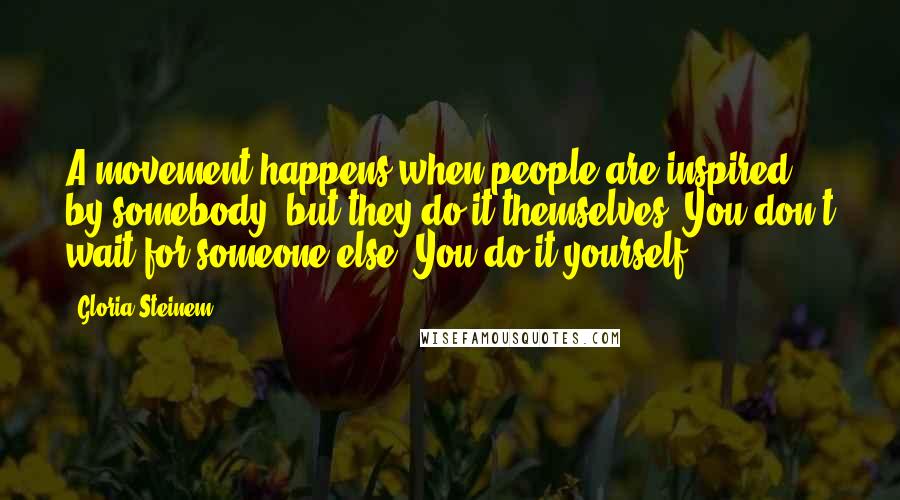 Gloria Steinem Quotes: A movement happens when people are inspired by somebody, but they do it themselves. You don't wait for someone else. You do it yourself.