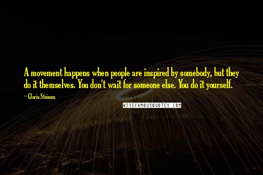 Gloria Steinem Quotes: A movement happens when people are inspired by somebody, but they do it themselves. You don't wait for someone else. You do it yourself.