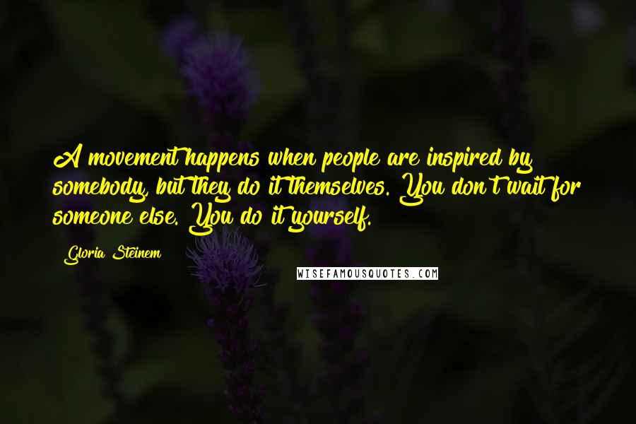 Gloria Steinem Quotes: A movement happens when people are inspired by somebody, but they do it themselves. You don't wait for someone else. You do it yourself.