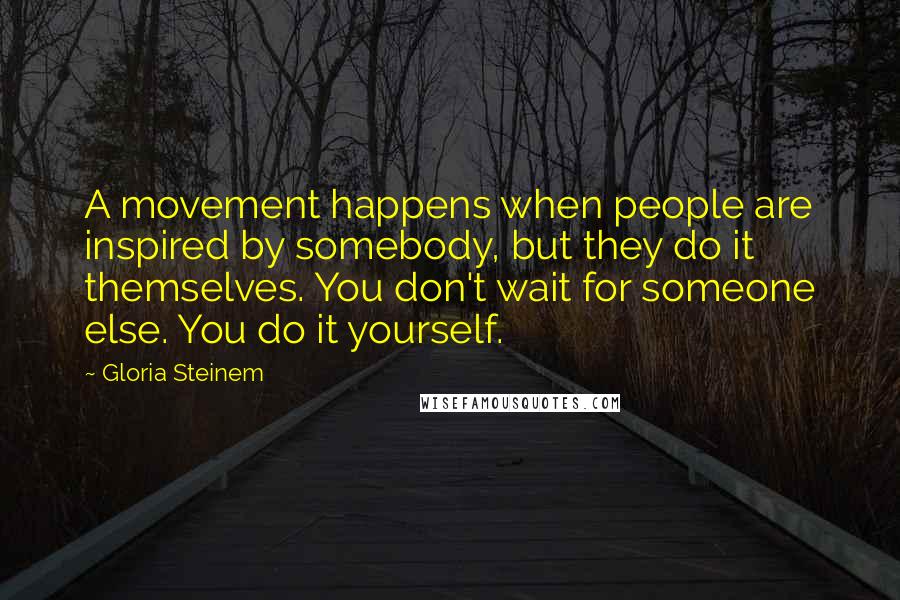 Gloria Steinem Quotes: A movement happens when people are inspired by somebody, but they do it themselves. You don't wait for someone else. You do it yourself.