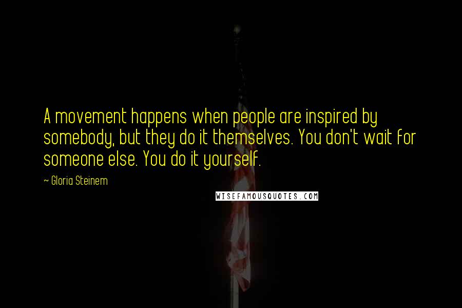 Gloria Steinem Quotes: A movement happens when people are inspired by somebody, but they do it themselves. You don't wait for someone else. You do it yourself.