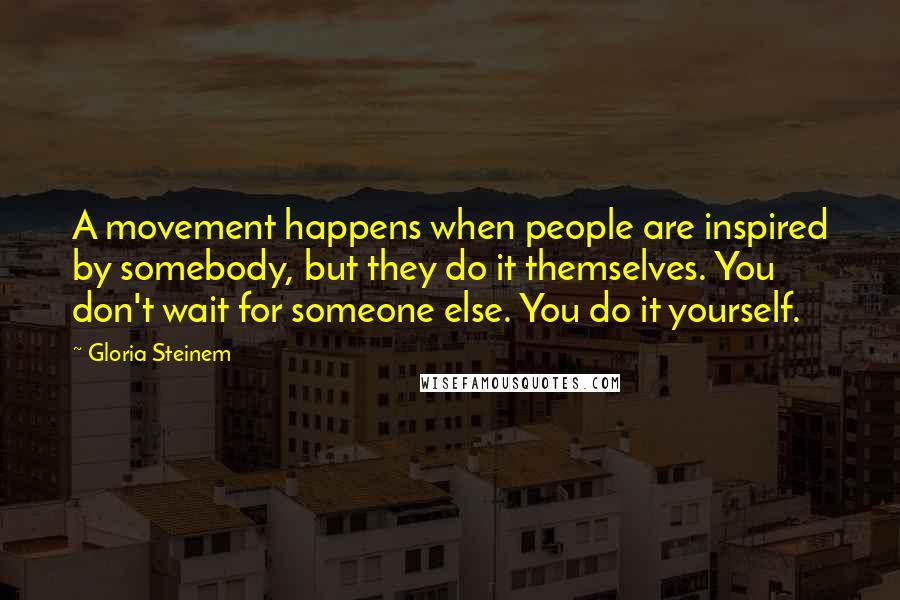 Gloria Steinem Quotes: A movement happens when people are inspired by somebody, but they do it themselves. You don't wait for someone else. You do it yourself.