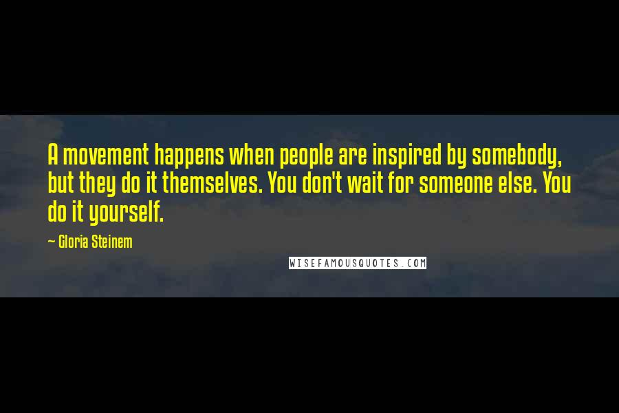 Gloria Steinem Quotes: A movement happens when people are inspired by somebody, but they do it themselves. You don't wait for someone else. You do it yourself.