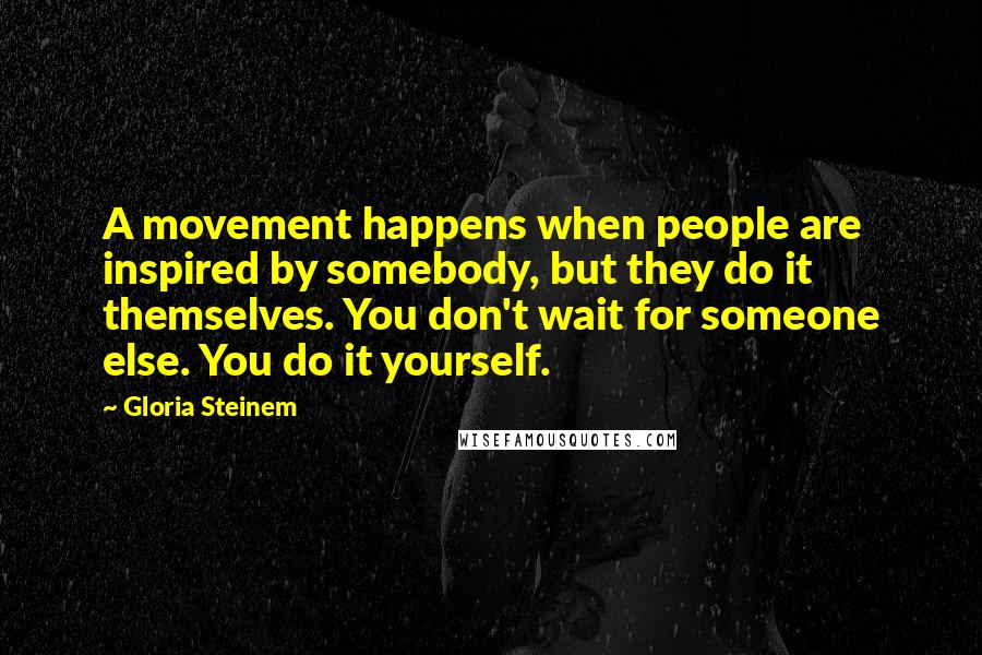 Gloria Steinem Quotes: A movement happens when people are inspired by somebody, but they do it themselves. You don't wait for someone else. You do it yourself.