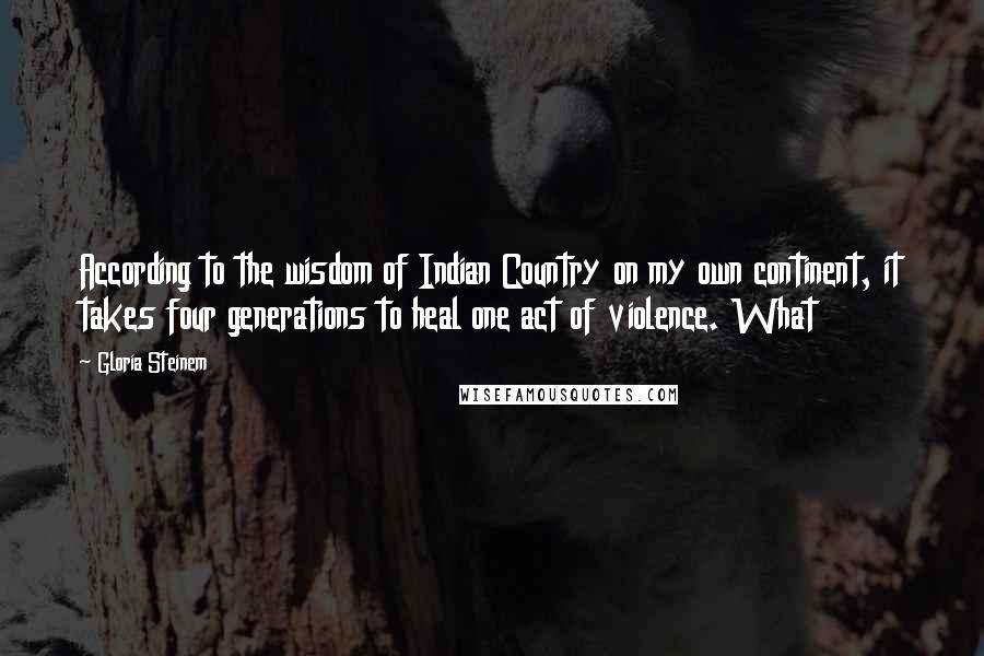 Gloria Steinem Quotes: According to the wisdom of Indian Country on my own continent, it takes four generations to heal one act of violence. What