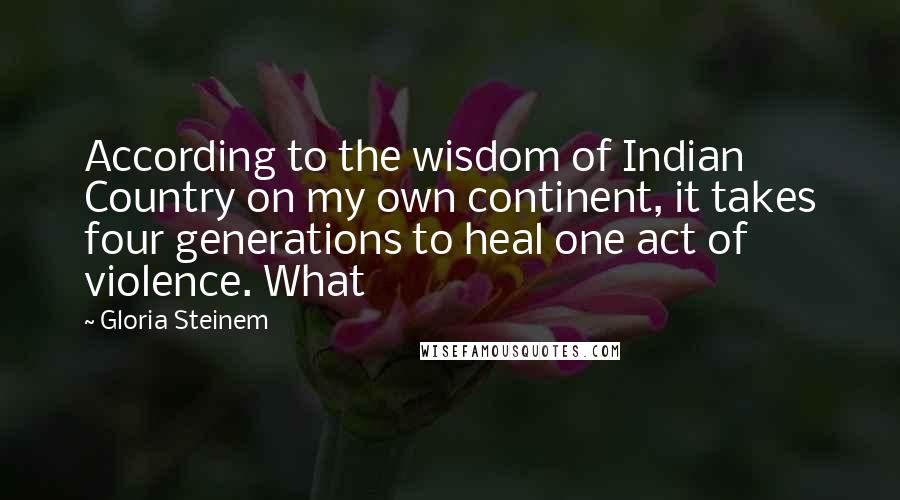 Gloria Steinem Quotes: According to the wisdom of Indian Country on my own continent, it takes four generations to heal one act of violence. What