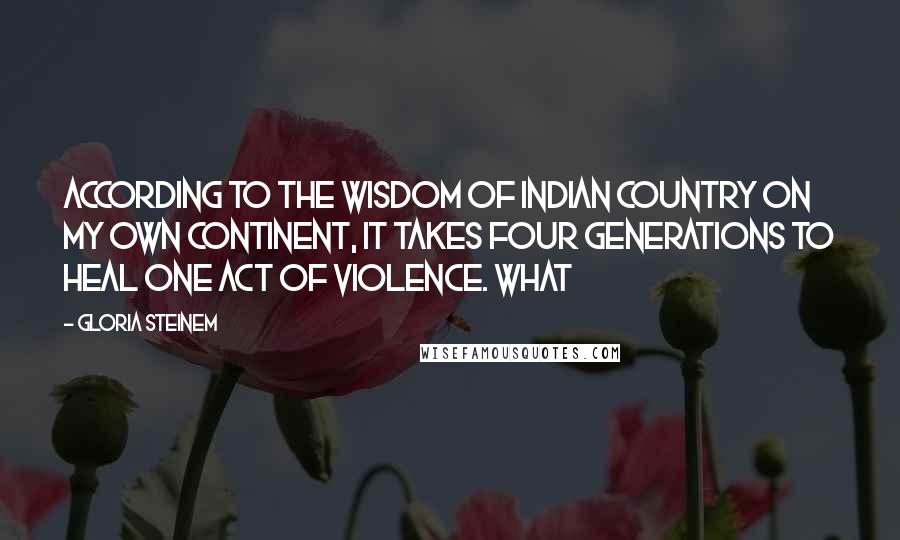 Gloria Steinem Quotes: According to the wisdom of Indian Country on my own continent, it takes four generations to heal one act of violence. What