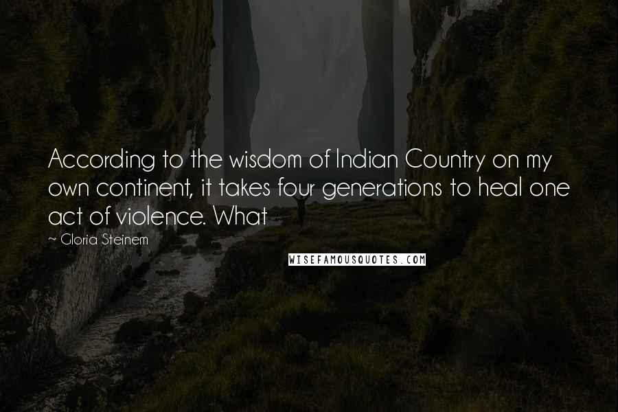Gloria Steinem Quotes: According to the wisdom of Indian Country on my own continent, it takes four generations to heal one act of violence. What
