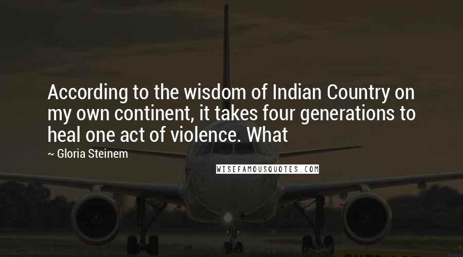 Gloria Steinem Quotes: According to the wisdom of Indian Country on my own continent, it takes four generations to heal one act of violence. What