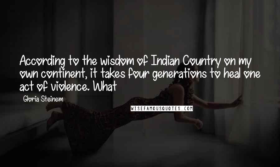 Gloria Steinem Quotes: According to the wisdom of Indian Country on my own continent, it takes four generations to heal one act of violence. What