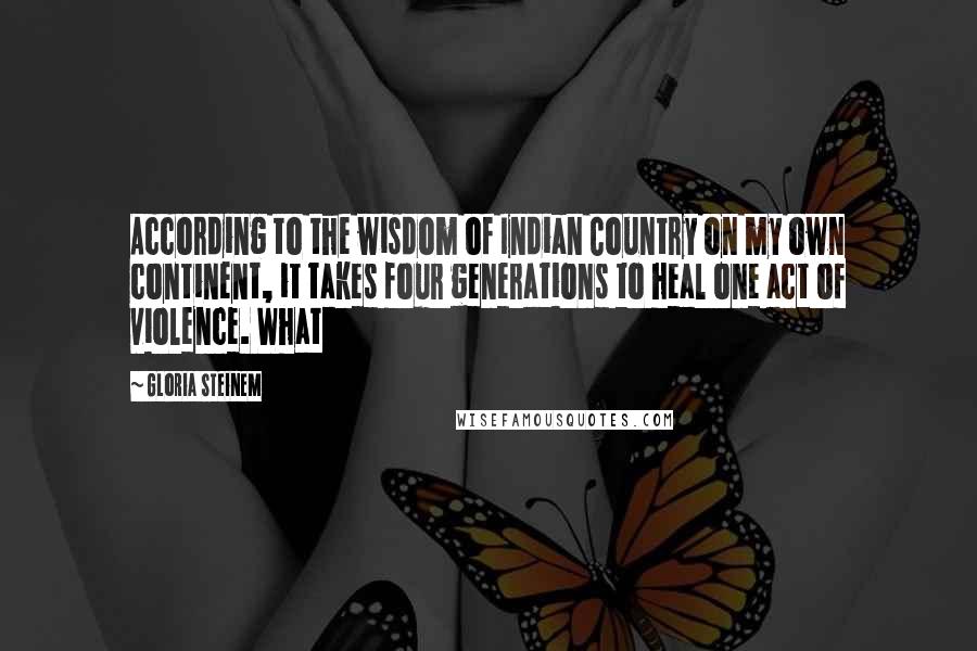 Gloria Steinem Quotes: According to the wisdom of Indian Country on my own continent, it takes four generations to heal one act of violence. What