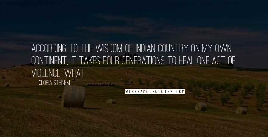 Gloria Steinem Quotes: According to the wisdom of Indian Country on my own continent, it takes four generations to heal one act of violence. What