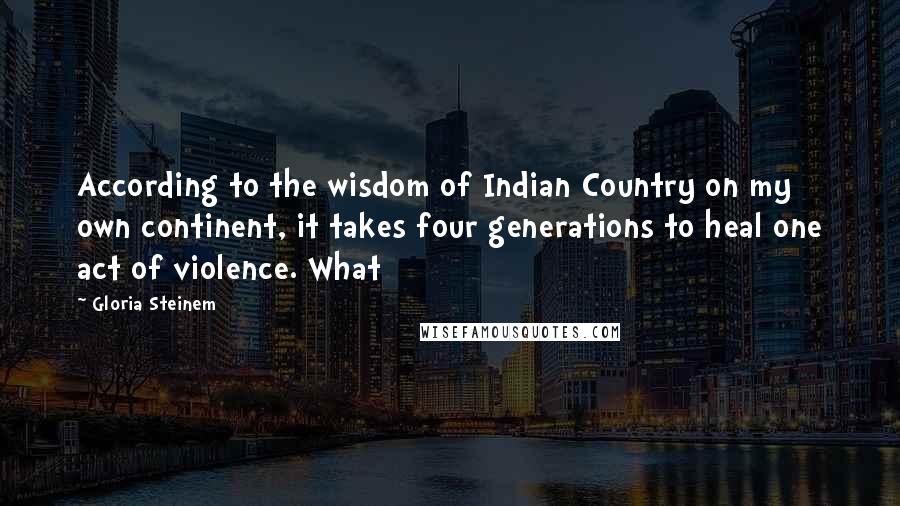 Gloria Steinem Quotes: According to the wisdom of Indian Country on my own continent, it takes four generations to heal one act of violence. What