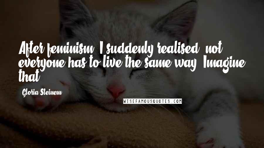 Gloria Steinem Quotes: After feminism, I suddenly realised: not everyone has to live the same way. Imagine that!