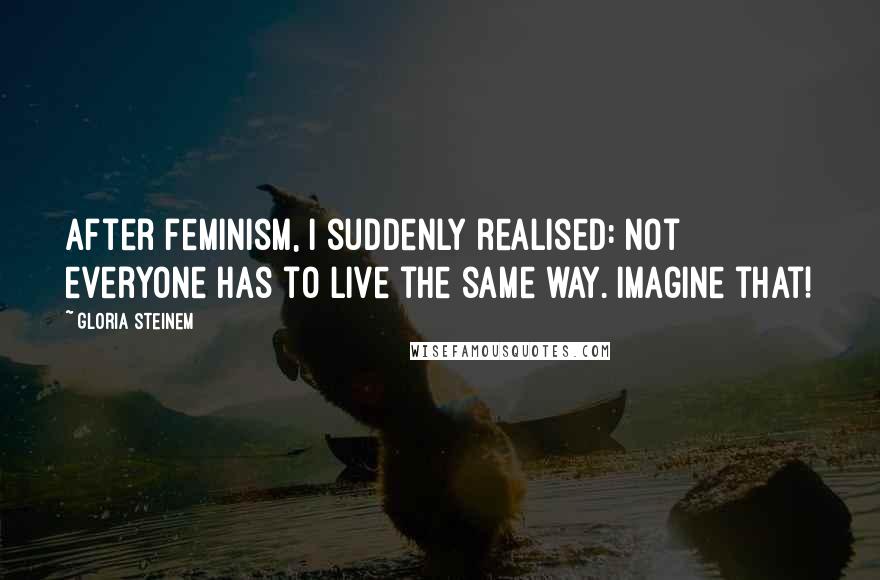 Gloria Steinem Quotes: After feminism, I suddenly realised: not everyone has to live the same way. Imagine that!