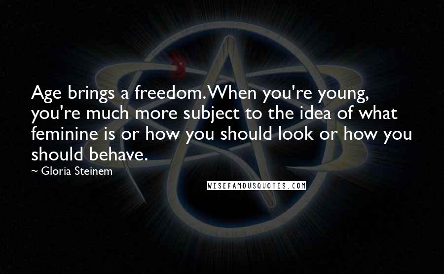Gloria Steinem Quotes: Age brings a freedom. When you're young, you're much more subject to the idea of what feminine is or how you should look or how you should behave.