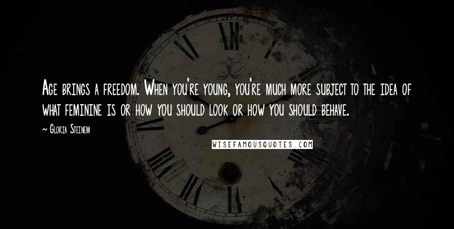 Gloria Steinem Quotes: Age brings a freedom. When you're young, you're much more subject to the idea of what feminine is or how you should look or how you should behave.